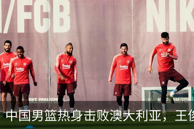 中国男篮热身击败澳大利亚，王俊杰、崔永熙打出亮眼表现