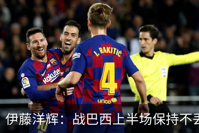 伊藤洋辉：战巴西上半场保持不丢球，下半场自然会有可乘之机