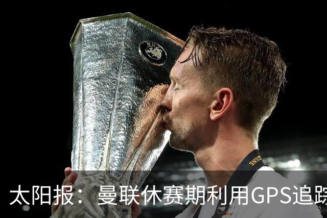 太阳报：曼联休赛期利用GPS追踪球员的身体情况