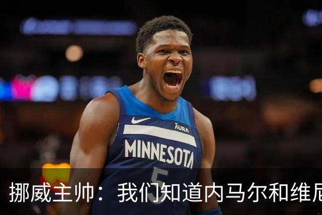 挪威主帅：我们知道内马尔和维尼修斯不喜防守 巴洛贡解禁是污点