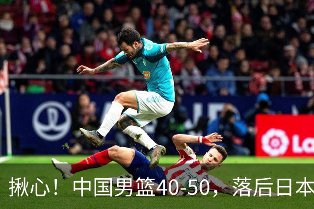 揪心！中国男篮40-50，落后日本男篮十分，老叔用人换人引争议！