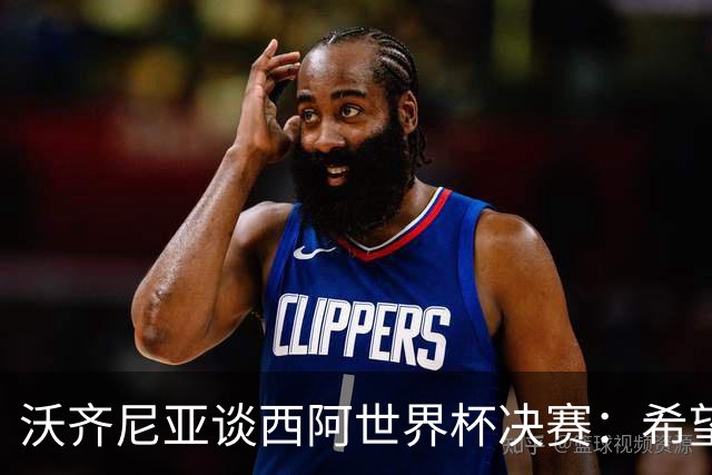 沃齐尼亚谈西阿世界杯决赛：希望最终最好的球队能够赢得胜利