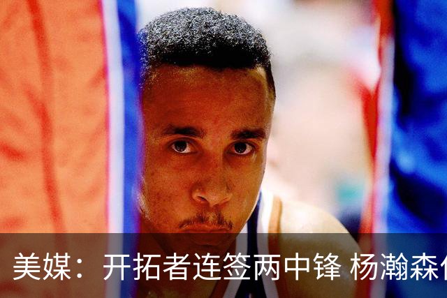 美媒：开拓者连签两中锋 杨瀚森位置岌岌可危